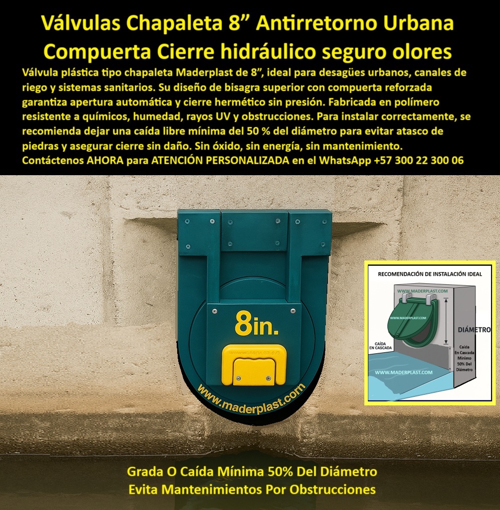Charnela Válvula chapaleta dique anti retorno Charnelas anti inundaciones Maderplast 0 Tapa hidráulica en desagüe urbano controlado válvula plástica bisagra superior compuerta plástica antirretorno para agua de riego Ptar 01 Válvula Chapaleta Plástica Antirretorno Maderplast 8” – Cierre Hidráulico Hermético Sin Mantenimiento en Desagües Urbanos, - La imagen muestra una compuerta hidráulica tipo chapaleta instalada en un muro de concreto para salida de agua en un canal urbano controlado. Esta solución de 8 pulgadas, desarrollada por Maderplast, está diseñada para funcionar como válvula plástica antirretorno para canales urbanos, acequias rurales, canales de riego, desagües sanitarios y sistemas de infraestructura hidráulica urbana que requieren confiabilidad y durabilidad sin depender de energía eléctrica ni mantenimiento frecuente. - El cuerpo verde de esta válvula chapaleta de cierre automático presenta una estructura robusta con bisagra superior reforzada, permitiendo el movimiento unidireccional del agua a través del canal. El sistema de apertura por gravedad asegura el paso del flujo en una sola dirección, mientras que el sello hermético evita retornos, obstrucciones, olores y contaminación en sentido contrario. Su mecanismo libre de presión y de piezas metálicas elimina riesgos de óxido o atascos, garantizando su funcionamiento continuo incluso en canales con alta carga de sedimentos o en presencia de agua residual. - A la derecha de la imagen se aprecia el esquema técnico que ilustra la recomendación de instalación ideal: una caída libre en cascada del 50% del diámetro del tubo, que permite mejorar la eficiencia hidráulica, prevenir acumulación de piedras o residuos y extender la vida útil de la compuerta. Esta práctica de instalación asegura que la válvula funcione de forma autónoma con flujo unidireccional en alcantarillas, riegos agrícolas o canales pequeños. La clave está en el cierre hidráulico pasivo con caída en cascada, que evita mantenimientos por obstrucciones y asegura una operación confiable incluso ante lluvias intensas o cambios repentinos de caudal. - Fabricada en polímero técnico anticorrosivo, esta válvula chapaleta urbana es totalmente inmune a químicos agresivos, humedad permanente, exposición solar o contacto con residuos urbanos. Gracias a su resistencia estructural y su diseño compacto, se convierte en la elección más eficiente para tapas de inspección en canales sanitarios, salidas de acequias, sistemas plásticos de drenaje, tuberías pequeñas de concreto o canales urbanos de 8 pulgadas. - Su rendimiento ha sido comprobado en instalaciones públicas y privadas, ofreciendo una alternativa moderna a compuertas metálicas que fallan por óxido o se atascan con basura. Esta válvula pequeña para instalaciones técnicas no solo facilita el control de caudal en acequia urbana, sino que además actúa como sistema antirretorno urbano sin electricidad en zonas de difícil mantenimiento o con acceso limitado a infraestructura automatizada. - La válvula plástica antireflujo Maderplast de 8” es compatible con canales de riego urbano, sistemas de agua de lluvia, alcantarillados sanitarios no presurizados, y está diseñada para cumplir con los criterios técnicos exigidos por ingenieros civiles, operarios de empresas de acueducto y contratistas de obras sanitarias que requieren una solución de cierre hidráulico segura contra olores y retornos. - ¿Buscas una compuerta tipo chapaleta urbana en salida de desagüe con instalación sencilla, sin partes metálicas, sin mantenimiento y con desempeño comprobado en obra? ¿Necesitas una válvula antirretorno para riego y drenaje doméstico que controle el reflujo sin presión y opere de forma pasiva? ¿Te interesa una tapa de canal de 8 pulgadas que funcione automáticamente y no se oxide nunca?, - Contáctenos AHORA para ATENCIÓN PERSONALIZADA en el WhatsApp +57 300 22 300 06 y reciba asesoría directa del equipo técnico Maderplast, con más de 25 años de experiencia en compuertas plásticas de cierre automático para infraestructura urbana, agrícola y sanitaria. Fabricamos soluciones a la medida de su obra. Nuestra válvula de 8 pulgadas está lista para su proyecto: instálala una vez y olvídese de los mantenimientos Charnela Válvula chapaleta dique anti retorno Charnelas anti inundaciones Maderplast 0 Tapa hidráulica en desagüe urbano controlado, - válvula-plástica-bisagra-superior, compuerta plástica antirretorno para agua de riego Ptar
