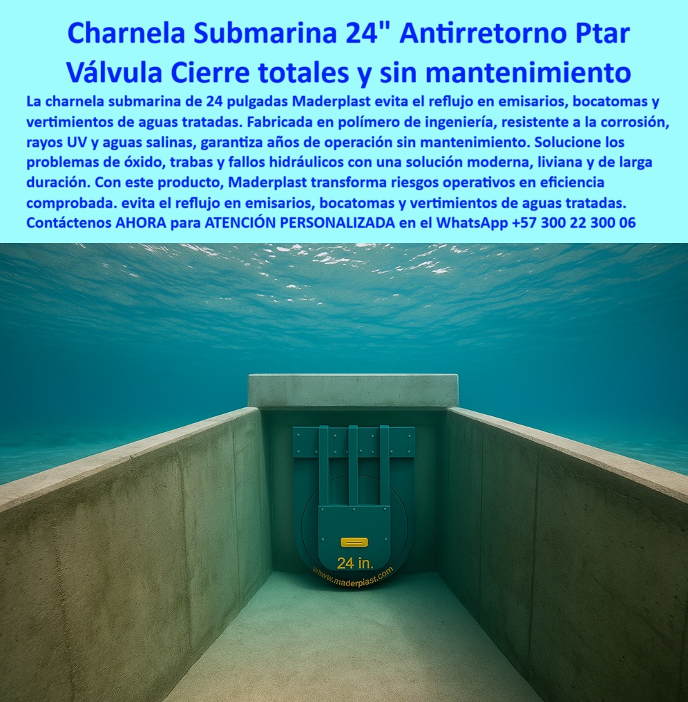 Charnela hidráulica Compuerta Canal Dique Válvula Check Anti Retorno Maderplast 0 compuerta permite inspección con dron Consultores ambientales para control de vertimientos Sectores solución hidráulica ecológica sumergida Ptar 01 La imagen muestra una compuerta sumergida para aguas tratadas en canal marino, una solución de alto desempeño fabricada por Maderplast para proyectos exigentes de infraestructura ambiental. Se trata de una charnela submarina antirretorno 24 pulgadas, instalada dentro de un ducto de concreto bajo el océano, que funciona como válvula anti retorno bajo el océano con sello total, sin requerir energía, mantenimiento ni intervención humana. Diseñada para emisarios submarinos, bocatomas costeras y vertimientos autorizados, esta válvula plástica submarina con cierre hidráulico automático está fabricada en polímero técnico resistente a la corrosión, los rayos UV, la presión marina y la salinidad permanente. Su estructura robusta y liviana ofrece un cierre hermético y una vida útil prolongada, operando 24/7 sin fallas. - Esta tecnología de válvula pasiva de larga duración evita el reflujo en sistemas de saneamiento ambiental, garantizando eficiencia en vertimientos de aguas tratadas, descargas industriales, ductos marinos y canalización costera, siendo ideal para proyectos de sistema-hidráulico-marino donde no se permite el más mínimo margen de error. La charnela canal marino tratado que aparece en la imagen incluye señalización visible que permite su seguimiento remoto mediante drones o cámaras subacuáticas, lo que facilita auditorías ambientales y hace de esta solución una compuerta técnica para inspección con dron. Este diseño ha sido desarrollado especialmente para ser usado por consultores ambientales para control de vertimientos, operadores de zonas francas, autoridades sanitarias o empresas que requieran una solución-hidráulica-ecológica-sumergida PTAR en entornos hostiles y con regulación estricta. - La compuerta hidráulica para zonas costeras también funciona como una válvula anticorrosiva para emisarios, adaptada a entornos marinos con alto contenido químico, lo que la convierte en una referencia internacional para quienes se preguntan ¿Qué válvula sirve para vertimientos con inspección remota?, ¿Cuál compuerta evita el reflujo bajo el mar?, o ¿Dónde comprar compuerta submarina sin mantenimiento?. Gracias a su sellado preciso, esta compuerta-check-en-emisario cumple funciones de válvula-control-ambiental al impedir que el agua tratada retorne hacia zonas no deseadas, y al mismo tiempo permite monitoreo eficaz desde superficie sin necesidad de inmersión humana constante. - Fabricada con diseño aerodinámico y mínima resistencia hidráulica, esta charnela-bocatoma-submarina no solo resuelve el problema del retorno de flujo, sino que también previene obstrucciones y falla mecánica en proyectos de infraestructura crítica. Esta válvula hidráulica en emisarios marinos convierte los riesgos operativos en garantías comprobadas de eficiencia y sostenibilidad. Su aplicación es fundamental para emisarios de plantas de tratamiento de aguas residuales, sistemas de vertimiento regulados, ductos industriales submarinos y obras sanitarias en contacto directo con el mar. - Con la compuerta que evita reflujo en bocatomas, Maderplast ofrece una respuesta real a los desafíos más complejos de control hidráulico subacuático. Es una válvula plástica de cierre profundo, una charnela sumergida resistente al mar, y una compuerta-marina-anticorrosiva en una sola pieza, disponible para ser instalada fácilmente en ductos ambientales, diques sanitarios, canales marinos o estructuras sumergidas permanentes. Este producto responde directamente a la necesidad de compuerta plástica para bocatomas submarinas, eliminando el mantenimiento frecuente y optimizando el rendimiento del sistema desde el primer día. - Para adquirir esta válvula de inspección remota submarina, instalarla bajo estándares profesionales o incluirla en un proyecto de control de vertimientos marinos, contáctanos hoy mismo por WhatsApp +57 300 22 300 06, donde recibirás ATENCIÓN PERSONALIZADA para dimensionamiento, planos, especificaciones técnicas y soporte directo del equipo experto Maderplast. Charnela hidráulica Compuerta Canal Dique Válvula Check Anti Retorno Maderplast 0  compuerta permite inspección con dron, - Consultores ambientales para control de vertimientos, - Sectores solución-hidráulica-ecológica-sumergida Ptar