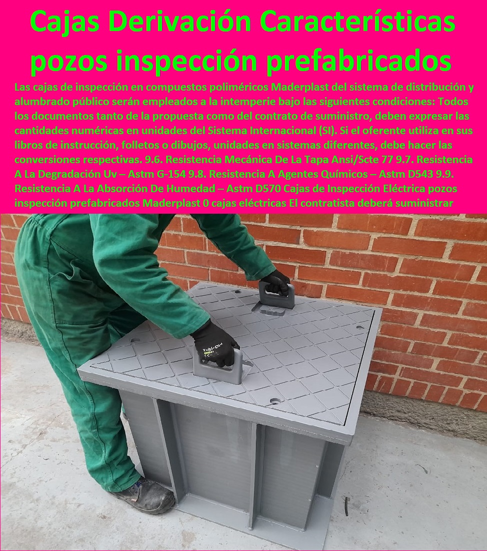 Cajas de Inspección Eléctrica pozos inspección prefabricados Maderplast 0 cajas de inspección eléctricas El contratista deberá suministrar 0 Especificación Técnica Cajas De Inspección 0 Cajas De Derivación Redes Características Plástica 0  Cajas de Inspección Eléctrica pozos inspección prefabricados Maderplast 0  PROVEEDOR DISTRIBUIDOR FABRICANTE DE SUMINISTRO E INSTALACIÓN DE MATERIALES PARA REDES ELÉCTRICAS 0 Tapas Para Cajas De Redes Eléctricas 0 Tapas De Cajas De Acometidas Eléctricas 0 Tapas De Redes Eléctricas Alta Y Media Tensión 0 Pasos Para Pozos De Inspección Eléctricos 0 Pasos Step De Pozos Eléctricos 0 Escaleras De Pozos De Inspección Eléctrica 0 Cerramientos Anti chispa 0 Cerramientos Anti estático 0 cajas de inspección eléctricas El contratista deberá suministrar 0 Especificación Técnica Cajas De Inspección 0 Cajas De Derivación Redes Características Plástica 0 