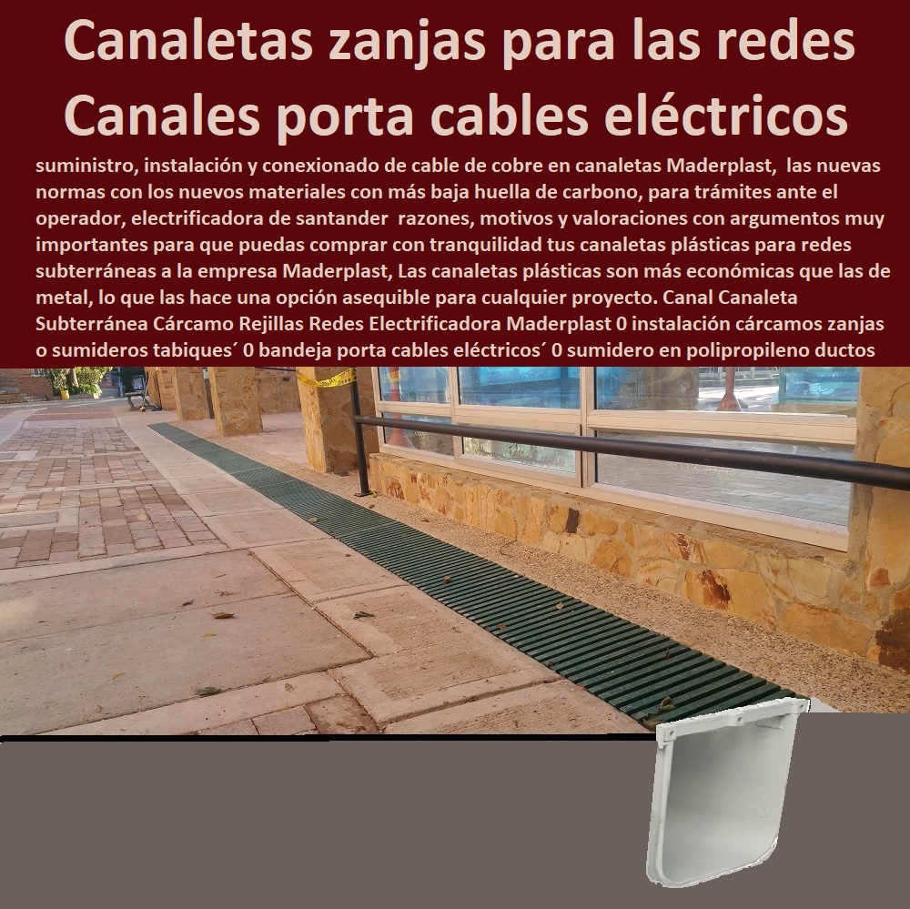 Canal Canaleta Subterránea Cárcamo Rejillas Redes Electrificadora Maderplast 0 instalación cárcamos zanjas o sumideros tabiques 0 bandeja porta cables eléctricos 0 sumidero en polipropileno sellos de ductos o 0 canaletas zanja para las redes 0 Canal Canaleta Subterránea Cárcamo Rejillas Redes Electrificadora Maderplast 0 instalación cárcamos zanjas o sumideros tabiques´ 0 bandeja porta cables eléctricos´ 0 sumidero en polipropileno sellos de ductos o´ 0 canaletas zanja para las redes 0 PROVEEDOR DISTRIBUIDOR FABRICANTE DE SUMINISTRO E INSTALACIÓN DE MATERIALES PARA REDES ELÉCTRICAS 0 Cerramiento Aislante De Electricidad 0 Cajas De Acometidas Eléctricas 0 Cajas De Redes Eléctricas Subterráneas 0 Cajas Herméticas Para Redes De Alta 0 Cajas Herméticas Para Redes De Baja Tensión Subterráneas 0 Caja Para Medidor Domiciliaria 0 Caja Para Medidores A La Pared 0 Cajas Para Nichos De Medidor 0 Poste De Señalización De Redes Eléctricas 0  