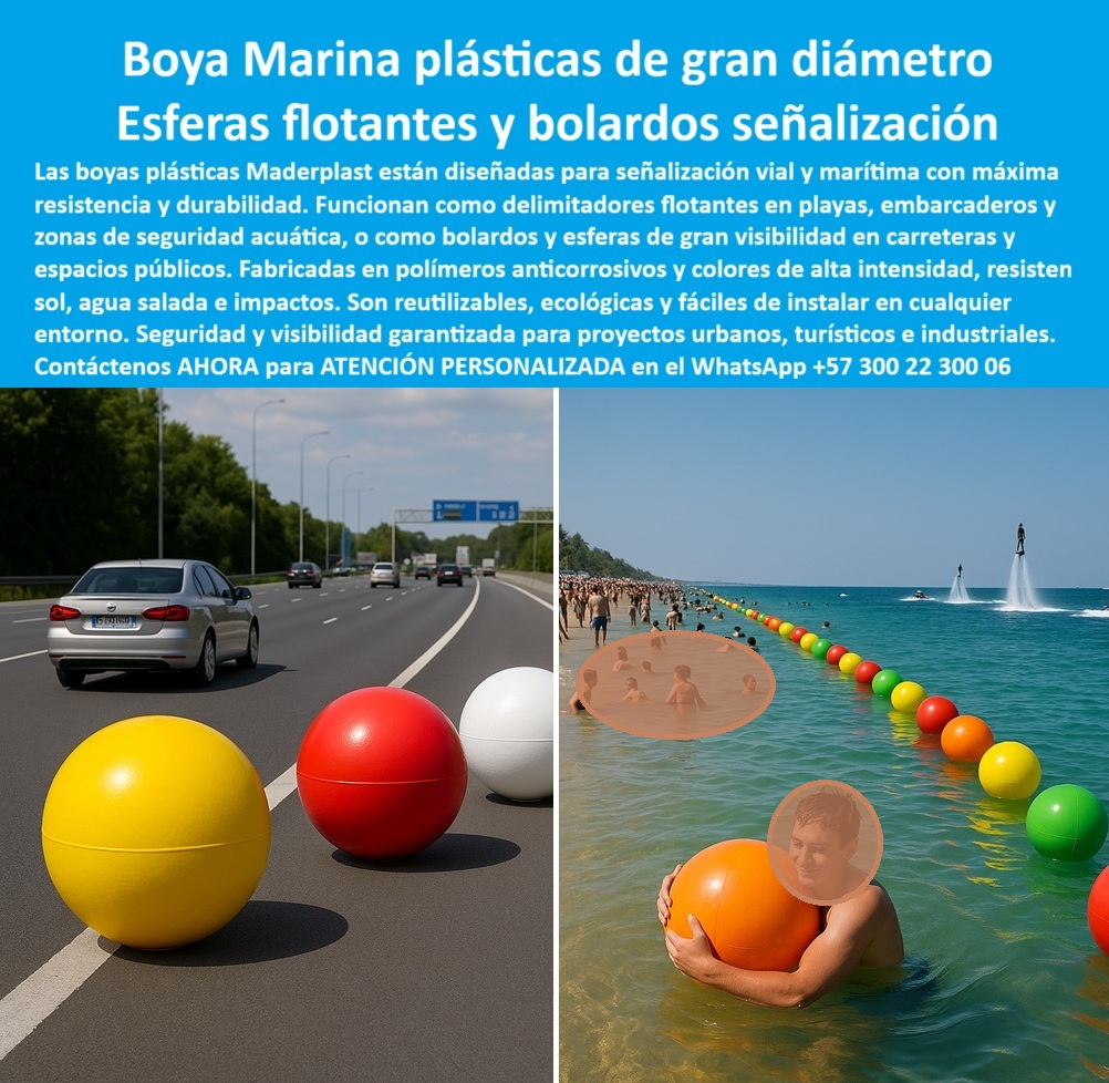 Boyas Plásticas Balizas Flotantes Boya Bolardo Balón Esferas Gigantes Maderplast 0 Balizas plásticas flotantes embarcaderos Bolsas plásticas reciclables para playas y carreteras Pelotas plásticas de gran diámetro para señalización Boya  Boyas Plásticas de Gran Diámetro para Señalización Vial y Flotante, - En el diseño de espacios urbanos, viales y marítimos, la seguridad y la durabilidad de los elementos de señalización son críticas. Los materiales convencionales, como el metal y el concreto, se deterioran rápidamente, se oxidan y generan altos costos de mantenimiento y reparación. Maderplast ha desarrollado una solución innovadora: boyas plásticas de gran diámetro que funcionan como esferas flotantes y bolardos de señalización, diseñadas para cualquier entorno, - Estas boyas están fabricadas con polímero anticorrosivo de alta densidad que les permite resistir impactos, rayos UV, humedad, salinidad y cambios extremos de clima sin deteriorarse. Su color integral de alta visibilidad asegura que no requerirán pintura ni mantenimiento, y garantiza una durabilidad superior a los 20 años. Son una solución duradera y económica que evita los altos costos de reparación de las estructuras tradicionales, - Las esferas gigantes plásticas para seguridad vial y urbana de Maderplast cumplen una doble función. En el ámbito marítimo, actúa como balizas plásticas flotantes para embarcaderos y boyas plásticas anticorrosivas para zonas marítimas, delimitando áreas de baño seguras y rutas de navegación en playas y lagos. Su diseño ligero permite una fácil instalación en cadenas o líneas de fondeo, y su resistencia al impacto y al oleaje garantizan su estabilidad, - En entornos urbanos, estas esferas se utilizan como bolardos de señalización en carreteras y espacios públicos, brindando una seguridad vial superior. Su alta visibilidad y resistencia a impactos las hacen ideales para proyectos industriales para carreteras y autopistas, así como para proyectos turísticos en parques y avenidas. Maderplast ofrece esferas plásticas coloridas para parques y carreteras, que combinan seguridad con estética moderna, - Nuestra tecnología es sostenible. Estas boyas son esferas plásticas ecológicas y reciclables, lo que las convierte en la opción ideal para proyectos que buscan minimizar su impacto ambiental. Como lo destaca Fernando Patiño, director de proyectos de infraestructura: "Con las esferas y boyas plásticas de Maderplast, logramos una solución resistente, visible y sostenible, con colores vibrantes que permanecen intactos frente al sol, el agua y los impactos", - Maderplast se especializa en ofrecer soluciones personalizadas para cada proyecto. Suministramos boyas plásticas de bajo mantenimiento para canales y balizas flotantes para embarcaderos turísticos, diseñadas y fabricadas a la medida. Si busca boyas plásticas duraderas y económicas para marinas o esferas plásticas resistentes para seguridad vial y acuática, Maderplast es su mejor opción, - Para recibir atención personalizada y una cotización de boyas plásticas de gran diámetro para playas, contáctenos ahora al WhatsApp +57 300 22 300 06 . Con Maderplast, obtener soluciones innovadoras que aportan seguridad, visibilidad y