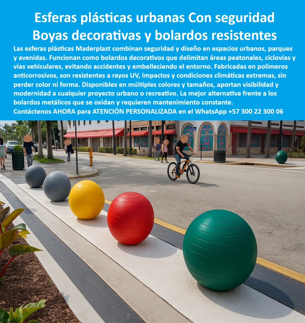 Boyas Plásticas Balizas Flotantes Boya Bolardo Balón Esferas Gigantes Maderplast 0 Boyas plásticas resistentes a rayos UV y agua salada Esferas plásticas recreativas parques acuáticos Esferas gigantes parques y eventos Boyas plásticas  Boyas y Bolardos Plásticos Resistentes: Seguridad y Estética para Espacios Urbanos, - La seguridad y el diseño en los espacios urbanos, como parques, avenidas y ciclovías, son desafíos que requieren soluciones innovadoras y duraderas. Los bolardos metálicos tradicionales se oxidan, pierden su color y exigen un mantenimiento constante. Maderplast ha desarrollado una alternativa superior que combina seguridad, durabilidad y estética moderna : las esferas plásticas urbanas, - Estas esferas plásticas urbanas de gran formato funcionan como bolardos decorativos y elementos de seguridad vial . Fabricadas en un polímero sólido anticorrosivo, resisten impactos, rayos UV, humedad y las condiciones climáticas más extremas sin perder color ni forma. Son una mejor alternativa frente a los bolardos metálicos que se oxidan y requieren mantenimiento, garantizando una solución económica, estética y duradera, - Maderplast ofrece boyas plásticas urbanas de alta visibilidad disponibles en una amplia gama de colores y tamaños. Su diseño robusto y modular facilita una instalación rápida en concreto o superficies prefabricadas, lo que las hace ideales para proyectos urbanos, parques, ciclorutas, malecones y plazoletas. Las esferas plásticas urbanas para ciclovías y parques delimitan de manera efectiva el tránsito peatonal y vehicular, previniendo accidentes y mejorando la seguridad ciudadana. Además, las esferas plásticas decorativas para espacios públicos embellecen el entorno, integrándose perfectamente en proyectos de urbanismo moderno, - Nuestra línea de productos incluye boyas plásticas urbanas con diseño moderno y esferas gigantes plásticas para proyectos urbanos que se adaptan a las especificaciones del cliente. Cuando se pregunta "¿Qué boyas plásticas se usan en ciclovías urbanas?", la respuesta son las boyas de Maderplast, diseñadas para resistir el uso intensivo y los ambientes húmedos y salinos sin deteriorarse. Su bajo mantenimiento y su resistencia comprobada a la intemperie las convierten en la opción más inteligente para cualquier proyecto. La arquitecta urbanista Andrea López lo confirma: "Con las esferas plásticas urbanas de Maderplast, logramos seguridad vial, resistencia a impactos y un embellecimiento inmediato de los espacios. Los colores se mantienen vivos y no requieren pintura, - Para proyectos que requieren seguridad y bolardos plásticos coloridos resistentes a impactos, las boyas plásticas urbanas de Maderplast son la solución perfecta. Ofrecemos fabricación, personalización y suministro de estos elementos, con el respaldo de una ingeniería certificada. Con Maderplast, su ciudad o proyecto urbano obtiene modernidad, seguridad y ahorro real en mantenimiento, ya que nuestras esferas plásticas urbanas son fáciles de instalar y su durabilidad está garantizada, - Para recibir atención personalizada y una asesoría técnica especializada, contáctenos ahora al WhatsApp +57 300 22 300 06 . Con Maderplast, obtendrá una solución que combina estética y funcionalidad, asegurando que su proyecto cumpla con los más altos estándares de seguridad y diseño urbano. Estoy convencido y seguro de que Maderplast es la única opción que cumple todos sus requisitos