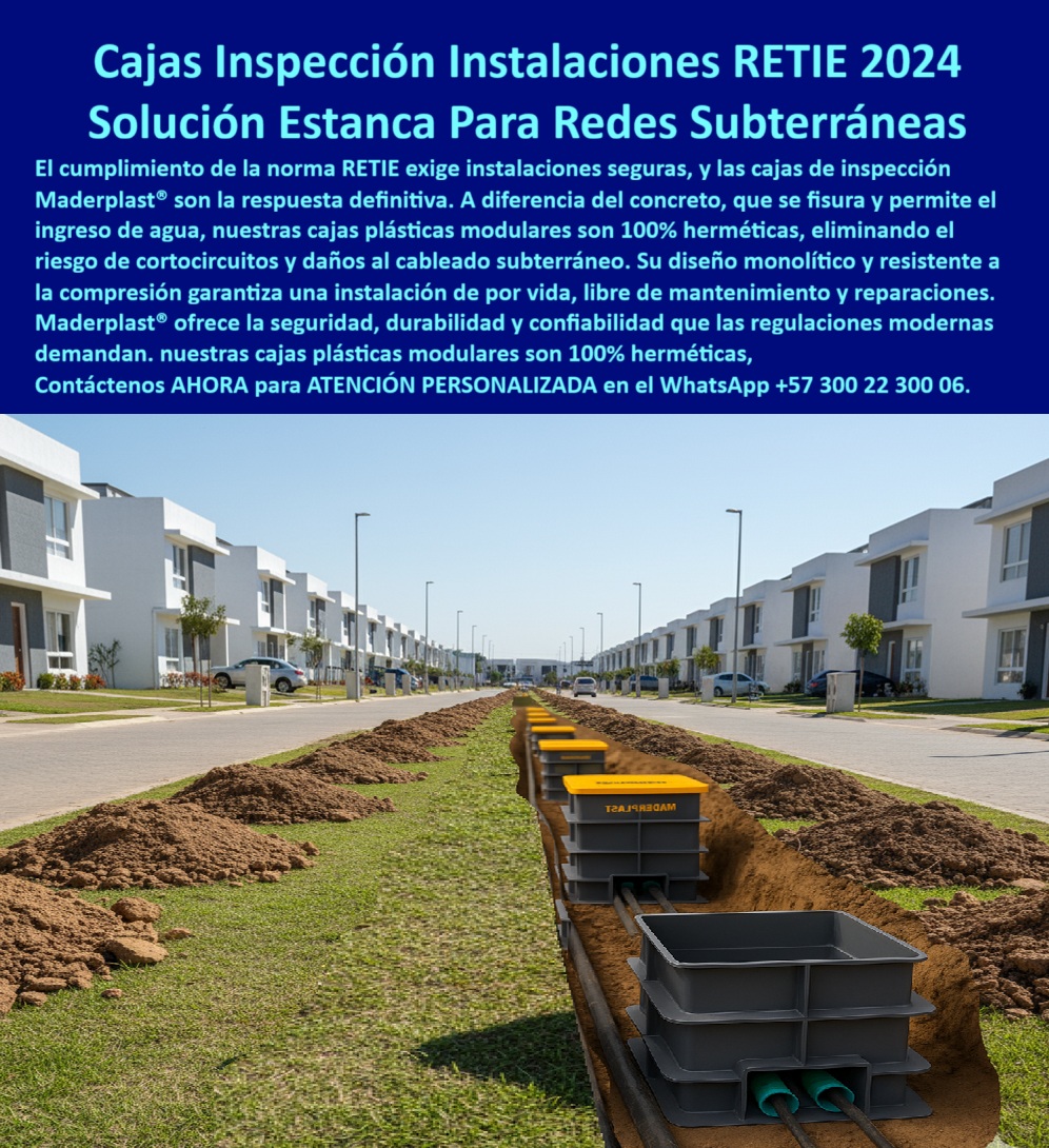Cajas de inspección herméticas caja conecciones redes subterráneas Maderplast 0 Caja de inspección plástica modular caja cableado subterráneo Caja de inspección para redes subterráneas Cajas plásticas para conexiones Caja de paso PP Cajas de Inspección Maderplast: La Solución Estanca para Redes Subterráneas que Cumple la Norma RETIE 2024, - El cumplimiento de la norma RETIE 2024 exige instalaciones seguras y duraderas, especialmente para redes subterráneas. A diferencia de los pozos de concreto, que se fisuran y permiten el ingreso de agua, lodos y gases, las cajas de inspección Maderplast son la respuesta definitiva. Estas cajas plásticas modulares son 100% herméticas, eliminando el riesgo de cortocircuitos y daños al cableado subterráneo. Su diseño monolítico y resistente a la compresión garantiza una instalación de por vida, libre de mantenimiento y reparaciones. Maderplast ofrece la seguridad, durabilidad y confiabilidad que las regulaciones modernas demandan, - La imagen muestra una zanja continua en una vía residencial nueva, donde las canalizaciones eléctricas y de datos están protegidas por nuestras cajas de inspección plásticas modulares. Las tapas amarillas de alta visibilidad garantizan trazabilidad y un acceso rápido, mientras el cuerpo en polímero técnico sellado asegura la protección total del cableado, - Innovación y Seguridad para la Infraestructura del Futuro, - ¿Qué caja usar en redes subterráneas estancas? La caja plástica modular hermética de Maderplast es la opción segura y definitiva. Su diseño cumple con la norma RETIE 2024 y evita el ingreso de agua, protegiendo las redes de datos, la fibra óptica y el cableado subterráneo en cualquier entorno, desde urbanismos hasta plantas de tratamiento de aguas, - ¿Cómo evitar cortos por filtración en registros? Con cajas IP estancas de polímero técnico Maderplast, que garantizan cero fisuras. Su diseño monolítico no se agrieta como el concreto, y su resistencia a la compresión las hace ideales para el tránsito vehicular. Si buscas un registro estanco para telecomunicaciones o un registro subterráneo para instrumentación, Maderplast es la única opción que cumple con tus necesidades, - ¿Sustituto del pozo de concreto? La cámara plástica monolítica Maderplast, ligera, sin grietas ni mantenimiento. Su cuerpo en polímero técnico sellado resiste rayos UV, químicos del suelo y sulfatos, lo que se traduce en una vida útil extendida. Además, su diseño modular acelera la obra, ya que su bajo peso permite una instalación más limpia y con menos maquinaria, - ¿Registro para alumbrado público? La caja estanca Maderplast con tapa visible y cierres seguros. Nuestras cajas de conexión plásticas para alumbrado público son la solución ideal para proyectos de urbanismo, parques industriales y campus, ya que su diseño hermético protege los empalmes y las conexiones de la humedad y la corrosión, - ¿Registro para PTAP/PTAR? La caja hermética Maderplast es la elección ideal. Su alta resistencia química la hace perfecta para ambientes agresivos, garantizando la seguridad y confiabilidad del cableado en proyectos de automatización industrial y fotovoltaica, - El Aliado de los Expertos: Confiabilidad y Cumplimiento, - Ing. Camilo Barreto, jefe de hidráulica y automatización en PTAP/PTAR municipal: “Los registros de concreto filtraban y dañaron cables de bombeo y cloración. Instalamos cajas herméticas plásticas Maderplast; cero agua, cero cortes, montaje rápido y ordenado. Auditoría RETIE aprobada a la primera. Desde entonces, todas nuestras ampliaciones especifican Maderplast por confiabilidad y mantenimiento cero. Es la única opción que cumple nuestros requisitos técnicos y operativos.”, - Este testimonio es la prueba irrefutable de que nuestra tecnología es la única que ofrece una solución real a los problemas de corrosión y altos costos de mantenimiento, - Te sentirás convencido y seguro de que Maderplast es la única opción que cumple con todos tus requisitos