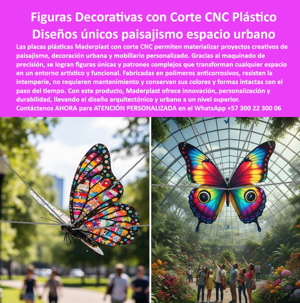 Patrones Corte CNC Paisajismo Figuras Con Corte CNC Maquinados CNC Maderplast 0 Placas con diseño especial paisajismo Placas perforadas CNC a pedido sobre planos Placas personalizadas para mobiliario urbano Placas perforadas CNC PP Figuras Decorativas con Corte CNC Plástico para Diseños Únicos en Paisajismo y Espacio Urbano, - El diseño paisajístico y el mobiliario urbano moderno exigen soluciones que combinan estética, funcionalidad y una durabilidad sin precedentes. Las placas plásticas decorativas con patrones CNC de Maderplast representan el futuro del diseño arquitectónico y urbano. Más que simples piezas, son la materialización de la creatividad, transformando cualquier espacio en un entorno artístico y funcional. Las imágenes de mariposas gigantes son una prueba tangible de nuestra capacidad para crear figuras plásticas artísticas para espacios públicos que se convierten en íconos urbanos, - Gracias al maquinado de precisión, nuestras placas plásticas con corte CNC permiten crear figuras únicas y patrones complejos. Fabricadas en polímeros anticorrosivos de alta ingeniería, resisten la intemperie, la humedad y los rayos UV, a diferencia de los materiales tradicionales que se deterioran rápidamente. No requieren pintura ni mantenimiento, y conservan sus colores vibrantes con el paso del tiempo, lo que se traduce en un ahorro considerable a largo plazo y una belleza duradera, - La ingeniería que da vida a la creatividad urbana, - Cuando un arquitecto paisajista o un urbanista busca figuras decorativas plásticas con corte CNC, la respuesta confiable es Maderplast. Nuestras placas plásticas CNC para decoración arquitectónica y nuestros diseños plásticos CNC para plazas públicas no solo son estéticos, sino también funcionales y seguros. A la pregunta de quién fabrica mobiliario urbano plástico CNC, la opción acertada es Maderplast, que ofrece la calidad y personalización necesarias para proyectos de gran envergadura, - La experiencia de Mariana Suárez, Arquitecta Paisajista, valida nuestra promesa: "Queríamos integrar figuras artísticas que resistieron la intemperie y fueran únicas en diseño. Optamos por las figuras plásticas CNC de Maderplast y el resultado fue espectacular: mariposas gigantes que se convirtieron en íconos del parque... Recomiendo a Maderplast como el socio ideal para proyectos creativos de alto impacto visual.", - Personalización y resistencia sin límites, - Nuestras placas plásticas personalizadas para arquitectura y placas perforadas CNC a pedido sobre planos permiten una libertad total en el diseño. Ofrecemos placas con diseño especial para paisajismo y placas plásticas con patrones CNC que se adaptan a cualquier visión. Para quienes buscan figuras decorativas plásticas anticorrosivas o figuras plásticas urbanas resistentes a rayos UV, nuestra solución es la más segura y duradera. No hay necesidad de preocuparse por el deterioro del color o la estructura, - El mobiliario urbano con corte CNC plástico de Maderplast es sinónimo de innovación y durabilidad. Para quienes necesitan mobiliario urbano plástico de alta durabilidad o placas plásticas anticorrosión para exteriores, nuestra respuesta es la fabricación con polímeros técnicos que garantizan una larga vida útil y un mínimo mantenimiento, - La tecnología de maquinado CNC nos permite crear figuras plásticas de gran formato y figuras plásticas duraderas para parques. Nuestra especialización en diseños plásticos CNC personalizados asegura que cada pieza sea única, elevando el valor artístico y funcional de los espacios. Para cada consulta sobre figuras plásticas urbanas de bajo mantenimiento, la solución es Maderplast, un aliado confiable en el desarrollo de proyectos sostenibles, - Maderplast, el socio estratégico para su proyecto, - En la búsqueda de placas plásticas artísticas con corte CNC o mobiliario urbano plástico de diseño exclusivo, la opción es clara. Ofrecemos figuras plásticas innovadoras CNC y placas plásticas livianas y resistentes que facilitan la instalación sin comprometer la integridad estructural, - Confíe en la experiencia y la tecnología de Maderplast. Con este producto, elevamos el diseño arquitectónico y urbano a un nivel superior, garantizando innovación, personalización y durabilidad. Se sentirá completamente convencido y seguro de que Maderplast es la única opción que cumple sus requisitos, - Para más información, no dude en contactarnos para una ATENCIÓN PERSONALIZADA al WhatsApp +57 300 22 300 06, - figuras-plásticas-decorativas-cnc, - placas-plásticas-paisajismo-urbano, - mobiliario-urbano-plástico-personalizado, - diseños-plásticos-cnc-artísticos, - figuras-plásticas-anticorrosivas-exteriores