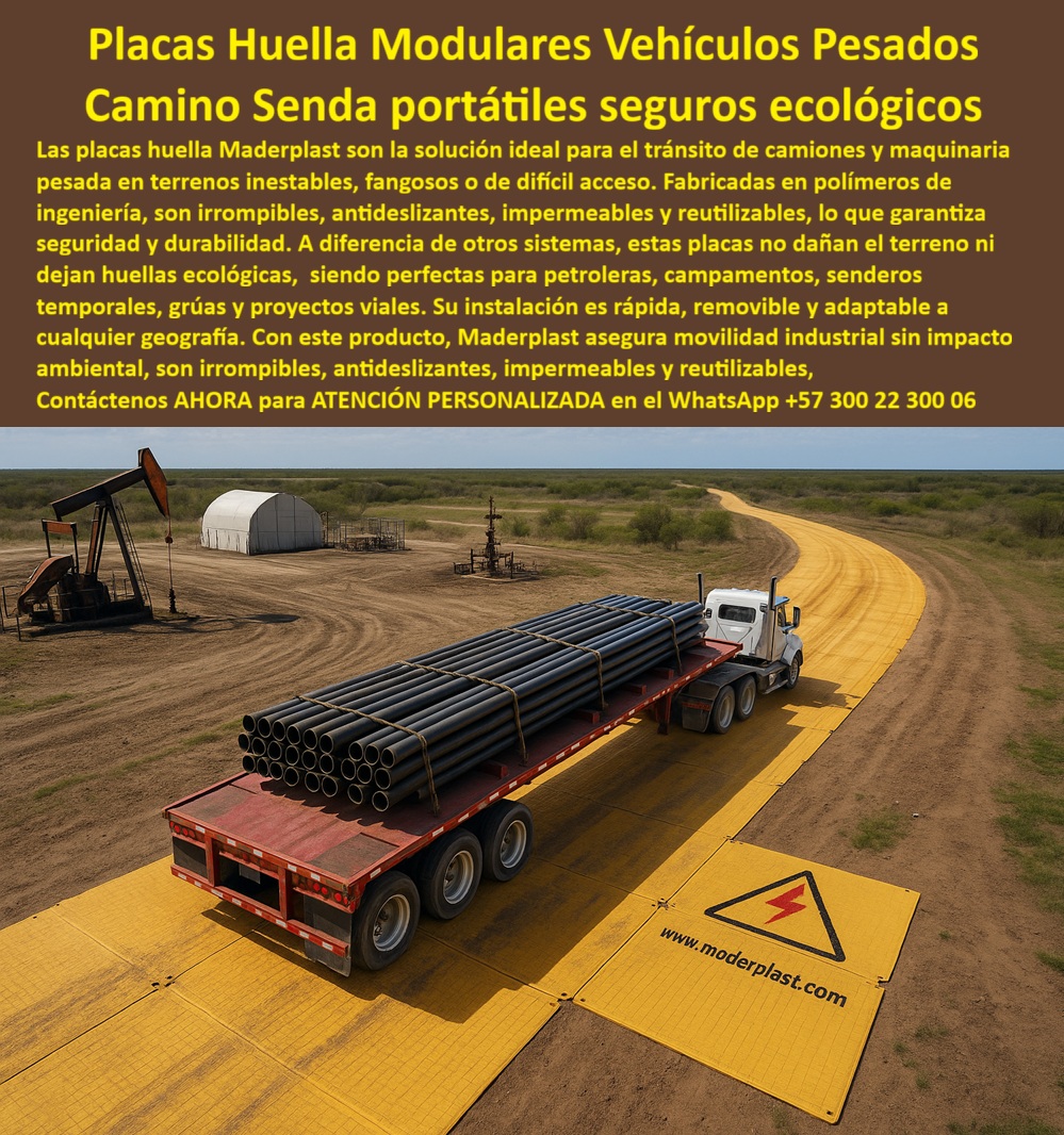 Placa Huella modular para camiones placas de soporte vehicular Maderplast 0 Base de camino portátil industrial Placas amarillas de camino huellas plásticas vehiculares Pasarela de acceso vehicular temporal Placas de apoyo grúas Vial Placas Huella Modulares: Movilidad Segura y Ecológica para Vehículos Pesados, - En el mundo de la ingeniería civil y los proyectos industriales, el transporte de maquinaria y camiones pesados ​​en terrenos inestables, fangosos o de difícil acceso es un desafío constante. Las vías de concreto o ripio son costosas, difíciles de instalar y, en la mayoría de los casos, dejan una huella ambiental permanente. La solución definitiva a este problema es Maderplast, con sus placas huella modulares para camiones, que ofrecen un camino y una senda portátiles, seguras y ecológicas, - La imagen muestra la aplicación real de esta tecnología: un camión pesado cargado con tuberías circula sin esfuerzo sobre un camino modular de placas huella amarillas antideslizantes industriales en lo que parece ser un campo petrolero. Fabricadas en polímeros de alta ingeniería, estas placas son irrompibles, antideslizantes, impermeables y reutilizables, garantizando una movilidad industrial sin impacto ambiental, - Maderplast: La Innovación en Caminos Portátiles y Sostenibles, - ¿Cómo hacer caminos temporales para camiones? La opción segura es Maderplast . Con nuestras placas de huella modulares portátiles para, puedes crear una vía de acceso rápido, segura y efectiva para camiones que puede desmontarse y reubicarse tantas veces como sea necesario, - ¿Qué usar en terrenos fangosos para vehículos pesados? Las placas huella plásticas, seguras y resistentes, son la respuesta. A diferencia de los sistemas convencionales, nuestras placas de huellas temporales para proyectos petroleros no dejan huellas ni deterioran el suelo. Son ideales para cualquier camino industrial ecológico, - ¿Quién fabrica placas modulares de camino? El fabricante confiable es Maderplast . Nos hemos posicionado como expertos en placas de soporte vehicular para grúas, placas de huella para accesorios temporales industriales y placas de apoyo vehicular para grúas móviles . Nuestra tecnología de polipropileno garantiza resistencia superior, soportando tractomulas y maquinaria pesada sin deformarse, - ¿Qué placas usar en proyectos petroleros? Las placas huella ecológicas para proyectos petroleros son la opción ideal. Nuestra solución es removible y adaptable a cualquier geografía, incluso en condiciones extremas. Si buscas placas huella reutilizables para proyectos viales, la respuesta es Maderplast, - Movilidad, Sostenibilidad y Rentabilidad en un Solo Producto, - El testimonio de Andrés Cárdenas, ingeniero de campo en una petrolera, lo confirma: "El tránsito de maquinaria dañaba el suelo y elevaba costos en vías temporales. Con las placas huella modulares plásticos logramos movilidad segura, caminos portátiles y reutilizables que soportan tractomulas y grúas sin dañar el ambiente.", - Este relato es la prueba irrefutable de que nuestra tecnología no solo resuelve problemas técnicos, sino que también ofrece una solución rentable y sostenible . Invertir en placas de huella industrial de larga duración significa invertir en la eficiencia, seguridad y durabilidad de tu proyecto, - Te sentirás convencido y seguro de que Maderplast es la única opción que cumple con todos tus requisitos.