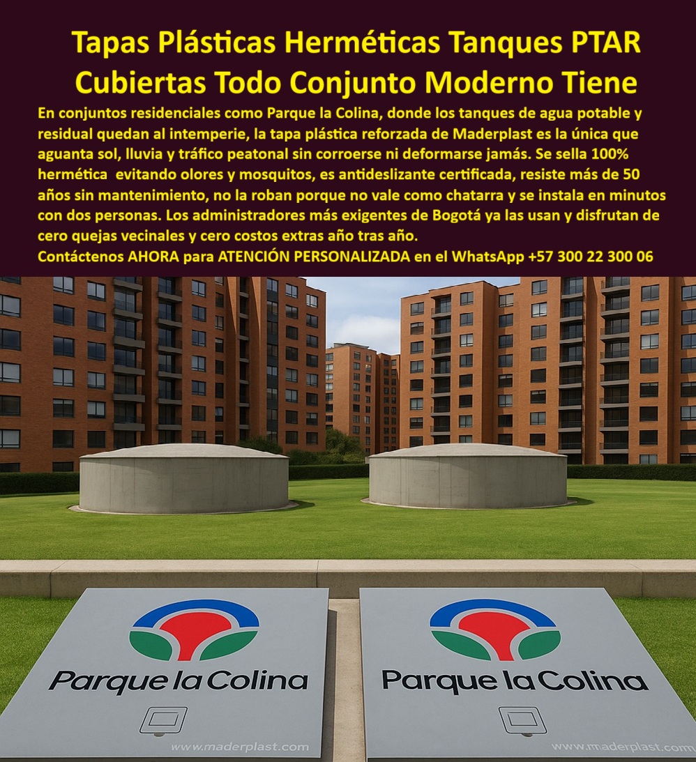 Tapa Plástica Anticorrosiva Plástico Tapas Inox Ptar Maderplast 0 Tapa cubierta para cámaras PTAR hermética y de alta resistencia Tapa de acceso plástica sanita00  Tapas Plásticas Herméticas Tanques PTAR Maderplast: La Cubierta Todo Conjunto Moderno Tiene para Eliminar Quejas y Costos para Siempre En el corazón del conjunto residencial Parque la Colina – Bogotá, entre dos grandes tanques de agua potable y residual al intemperie, dos tapas plásticas herméticas Maderplast gris claro quedan perfectamente a ras del césped. Llevan el logo a color “Parque la Colina” impreso en alto relieve y www.maderplast.com. Dos discretas asas ergonómicas y sello perimetral negro sanitario garantizan cierre 100 % hermético. Es la etapa en la que los administradores más exigentes de Bogotá ya no cambian nunca. En conjuntos residenciales como Cedro Bolívar, Mazuren, Colina Campestre y Parque la Colina, los tanques al intemperie con tapas metálicas generan olores, mosquitos, robos constantes y quejas vecinales todos los meses. Cada tapa robada o dañada significa costos extras, reuniones de copropiedad y malestar permanente. El administrador moderno ya no lo permite: exige una tapa hermética tanque conjunto residencial que elimine el problema de raíz. Maderplast fabrica en Colombia la tapa plástica parque la colina que ya resolvió el problema en cientos de conjuntos de Bogotá y Cundinamarca. Moldeada en polímero técnico de altísima resistencia, es 100 % hermética (cero olores ni mosquitos), antiderrapante certificada, antirrobo (no vale como chatarra), resiste más de 50 años al sol y lluvia sin decolorarse ni deformarse. Se instala en minutos con dos personas y lleva tu logo del conjunto a color impreso de fábrica. ¿Buscas tapa tanque agua potable conjunto que elimine quejas vecinales para siempre? Esta misma tapa estanca olores y mosquitos ya logró cero reclamaciones en Parque la Colina. ¿Necesitas tapa con un logo personalizado que luzca impecable 50 años? Logo a color permanente y material inalterable. ¿Quieres una tapa plástica antirrobo bogotá que acabe con los hurtos? Material sin valor de reventa y tornillería opcional de seguridad. TESTIMONIO REAL – CONJUNTO RESIDENCIAL PARQUE LA COLINA BOGOTÁ “En Parque la Colina Campestre teníamos constantes quejas por olores, mosquitos y robo de tapas metálicas. Cambiamos los 28 tanques por Tapas Plásticas Herméticas Maderplast con nuestro logo a color y en 4 años hemos tenido CERO quejas, CERO robos, las tapas siguen como nuevas aunque estén al sol y lluvia todo el día y la administración ya no gasta ni un peso en mantenimiento. Hoy todos los conjuntos nuevos de la zona solo piden Maderplast.” — Ing. Catalina Ruiz, Administradora Conjunto Residencial Parque la Colina – Bogotá En Maderplast convertimos tu logo en tapa real: fabricamos cualquier dimensión, con logo del conjunto a color, entrega en Bogotá y Cundinamarca en tiempo récord, instalación incluida si lo deseas. Da igual que necesites tapa tanque residual conjunto, tapa plástica tanque exterior o tapa estanca conjunto vip; la diseñamos, la personalizamos y la ponemos a ras sin obra civil. Deja de recibir quejas y gastar en reposiciones. Instala la única tapa plástica hermética que todo conjunto residencial moderno de Bogotá ya tiene. Escribe ahora al WhatsApp +57 300 22 300 06 y habla directamente con un ingeniero especialista en conjuntos residenciales. Envíanos el logo de tu conjunto y las medidas; en horas tendrás cotización técnica completa y la tranquilidad de que tus tanques quedarán perfectos por más de 50 años. Maderplast – La tapa que tu conjunto merece y nunca más tendrás que cambiar. Contacta ya y únete a los cientos de administradores que ya viven sin quejas.