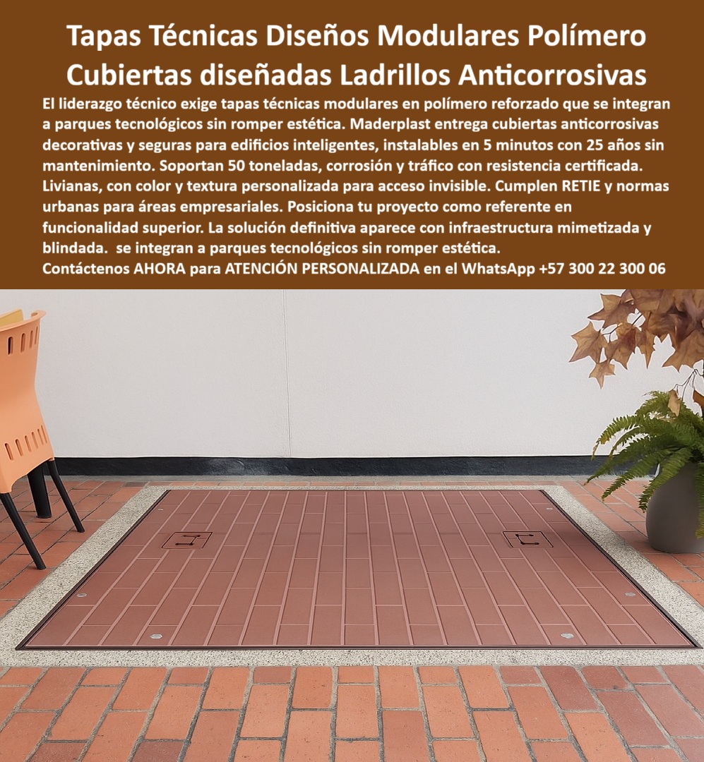 Tapa con Acabado personalizable por color y textura Maderplast 0 Tapas técnicas modulares en polímero estructural reforzado ideales para áreas empresariales pa00  Tapas Técnicas Diseño Ladrillos Maderplast: La Cubierta Invisible que Integra Ingeniería y Estética Premium sin Romper el Diseño En una terraza empresarial de alto nivel, entre mobiliario moderno y plantas, el piso de ladrillo rojo parece continuó… hasta que dos discretas argollas retráctiles revelan una gran tapa técnica modular Maderplast. Textura, color teja y juntas falsas idénticas al ladrillo real la hacen absolutamente invisible. Nadie imagina que debajo hay registros eléctricos, válvulas o cámaras técnicas. Es la tapa que arquitectos y constructores de proyectos AAA ya no conciben sin ella. En hoteles 5 estrellas, centros comerciales, parques tecnológicos y terrazas VIP, una tapa convencional rompe la estética, se corroe o se convierte en peligro. Los registros tradicionales de concreto o metal oxidado son el punto débil de cualquier diseño premium. El liderazgo actual exige tapas técnicas modulares en polímero que desaparezcan visualmente y soporten 50 toneladas sin mantenimiento por 25 años. Maderplast fabrica en Colombia la tapa invisible diseño ladrillo que ya es especificación de los mejores arquitectos. Moldeada en polímero estructural reforzado, imita perfectamente ladrillo cocido, madera, piedra, césped o cualquier textura y color que necesites. Es 100 % anticorrosiva, ultraliviana, se instala en 5 minutos y resiste tráfico pesado, rayos UV y corrosión sin decolorar nunca. Solo dos argollas retráctiles delatan su presencia; el resto es puro diseño integrado. ¿Buscas una tapa camuflada polímero ladrillo de 50 ton que pase totalmente desapercibida? Esta misma tapa modular imitación baldosa roja ya cubre registros en los hoteles y centros comerciales más exigentes del país. ¿Necesitas tapa invisible centro comercial lujo que soporte camiones de carga? Certificada 50 toneladas y antiderrapante incluso mojada. ¿Quieres una tapa técnica con integración estética perfecta para parque tecnológico o terraza restaurante? Personalizamos textura, color y hasta logo discreto para que sea 100 % mimética con tu piso real. TESTIMONIO REAL – HOTEL DANN CARLTON BELFORT MEDELLÍN – GRUPO OXFORD “En el Hotel Dann Carlton Belfort Medellín los arquitectos exigían que los registros técnicos desaparecieran totalmente en la terraza principal. Instalamos las Tapas Técnicas Diseño Ladrillos Maderplast imitación exacta del ladrillo existente y el resultado fue espectacular: nadie nota las tapas aunque pasan 50 toneladas de camiones de carga. Llevamos 4 años sin una sola reparación, sin decoloración y los huéspedes creen que el piso continuó. Hoy todas nuestras terrazas y zonas comunes solo usan Maderplast.” — Arq. Camila Restrepo, Directora de Proyectos Hoteleros Grupo Oxford – Medellín En Maderplast convertimos tu render en realidad: diseñamos la tapa exacta a tu muestra de piso, entregamos prototipo rápido, certificados de carga y producción en serie con calidad controlada. Da igual que necesites tapa invisible tráfico peatonal premium, tapa diseño ladrillo parque tecnológico o tapa camuflada zona vip empresarial; la fabricamos, la mimetizamos y la instalamos sin obra civil. Deja de sacrificar estética por funcionalidad. Posiciona tu proyecto como referente en diseño inteligente con la única tapa que desaparece y protege al mismo tiempo. Escribe ahora al WhatsApp +57 300 22 300 06 y habla directamente con un ingeniero especialista en acabados miméticos. Envíanos una foto de tu piso y las medidas; en horas tendrás cotización técnica y renders de cómo quedará tu tapa 100 % invisible. Maderplast – Donde la ingeniería se funde con el diseño y desaparece. Contacta ya y eleva tu proyecto al siguiente nivel.